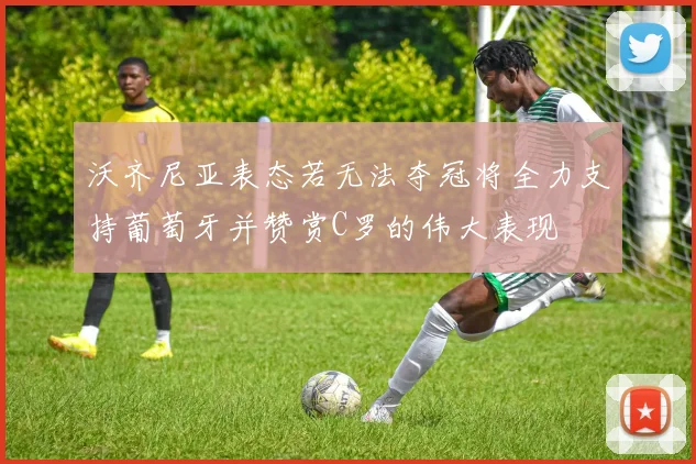 沃齐尼亚表态若无法夺冠将全力支持葡萄牙并赞赏C罗的伟大表现