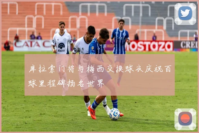 库拉索门将与梅西交换球衣庆祝百球里程碑扬名世界