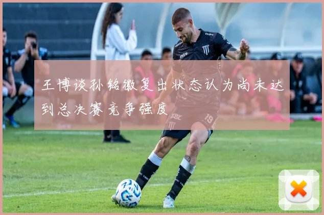王博谈孙铭徽复出状态认为尚未达到总决赛竞争强度