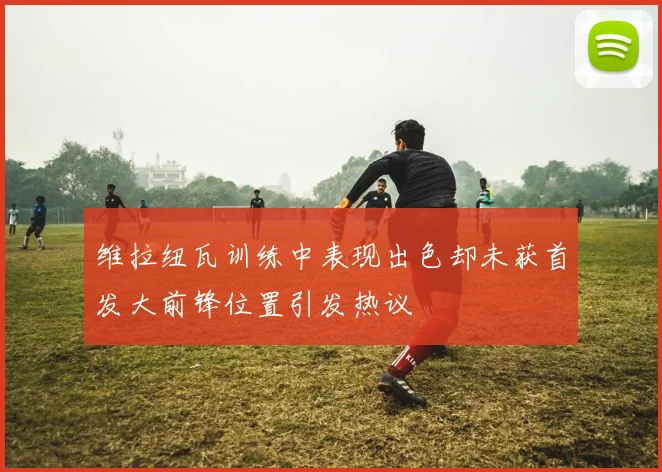 维拉纽瓦训练中表现出色却未获首发大前锋位置引发热议