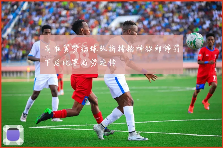 高准翼赞扬球队拼搏精神称郑铮罚下后比赛局势逆转
