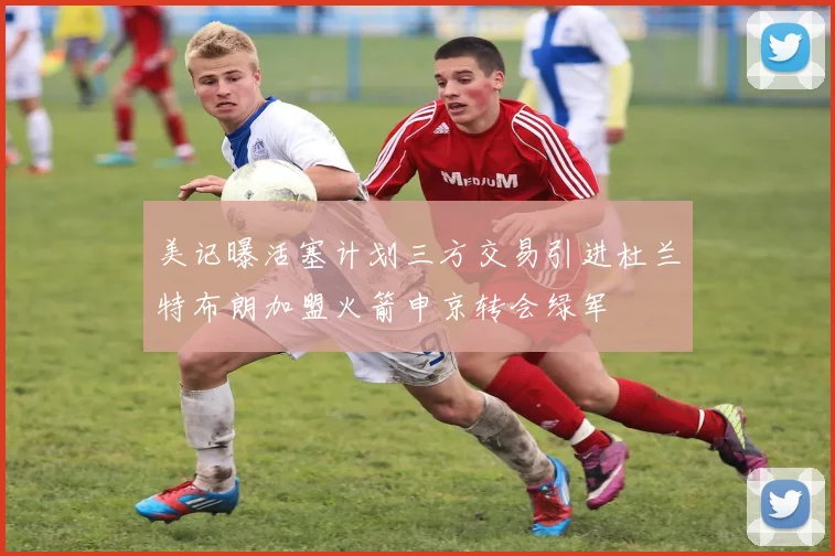 美记曝活塞计划三方交易引进杜兰特布朗加盟火箭申京转会绿军