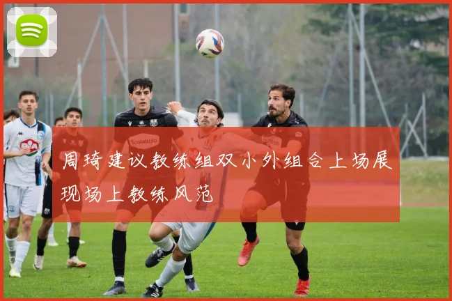 周琦建议教练组双小外组合上场展现场上教练风范