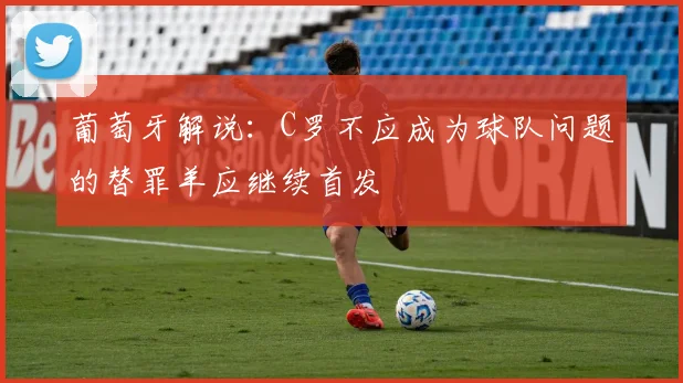 葡萄牙解说：C罗不应成为球队问题的替罪羊应继续首发