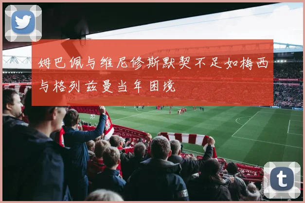 姆巴佩与维尼修斯默契不足如梅西与格列兹曼当年困境