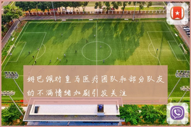 姆巴佩对皇马医疗团队和部分队友的不满情绪加剧引发关注