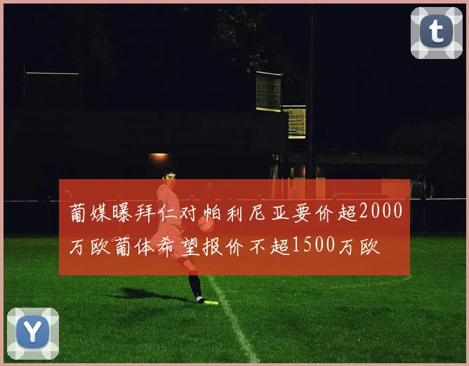 葡媒曝拜仁对帕利尼亚要价超2000万欧葡体希望报价不超1500万欧