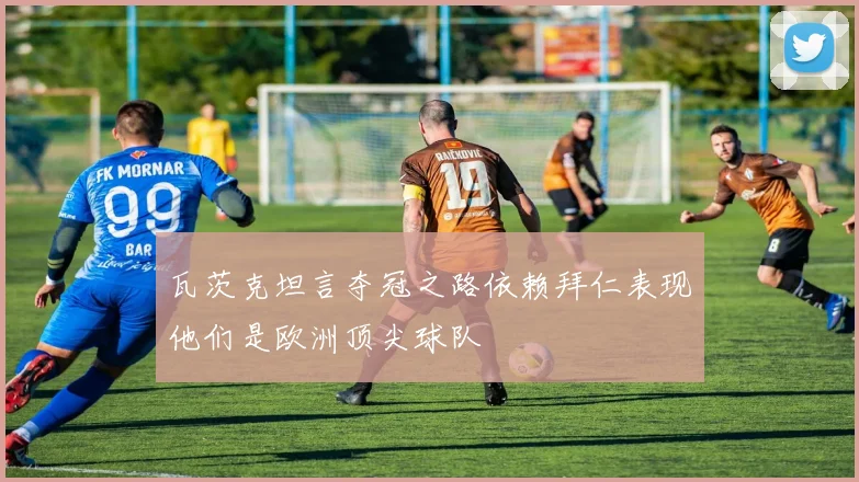 瓦茨克坦言夺冠之路依赖拜仁表现他们是欧洲顶尖球队