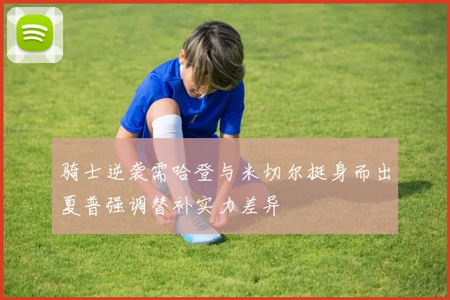 骑士逆袭需哈登与米切尔挺身而出夏普强调替补实力差异