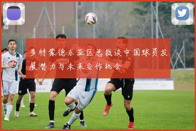 多特蒙德东亚区总裁谈中国球员发展潜力与未来合作机会
