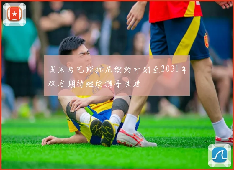 国米与巴斯托尼续约计划至2031年双方期待继续携手共进