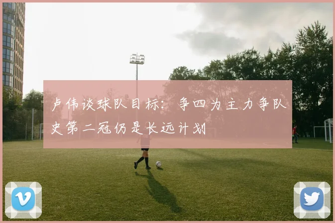 卢伟谈球队目标：争四为主力争队史第二冠仍是长远计划
