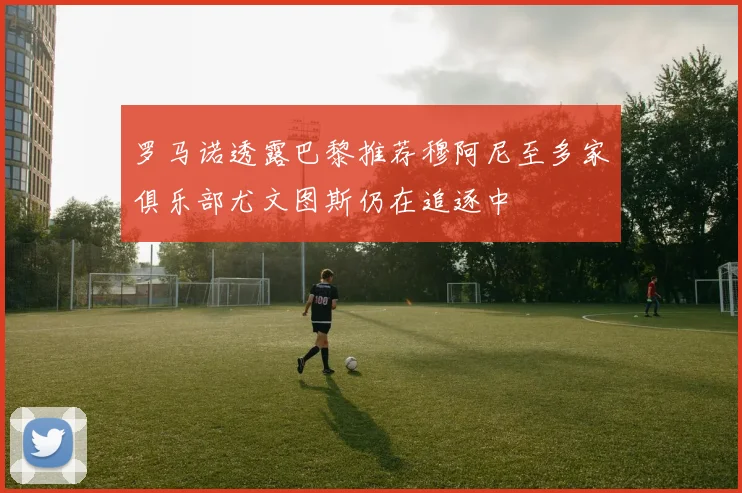 罗马诺透露巴黎推荐穆阿尼至多家俱乐部尤文图斯仍在追逐中
