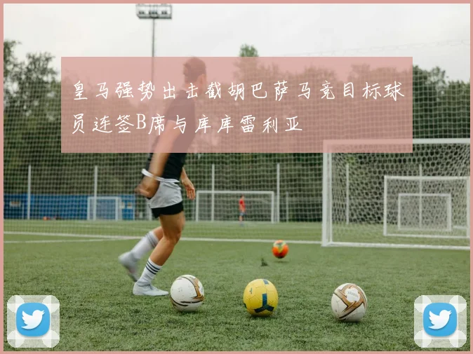 皇马强势出击截胡巴萨马竞目标球员连签B席与库库雷利亚