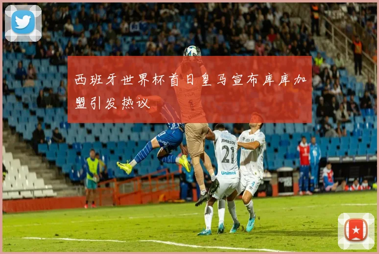 西班牙世界杯首日皇马宣布库库加盟引发热议