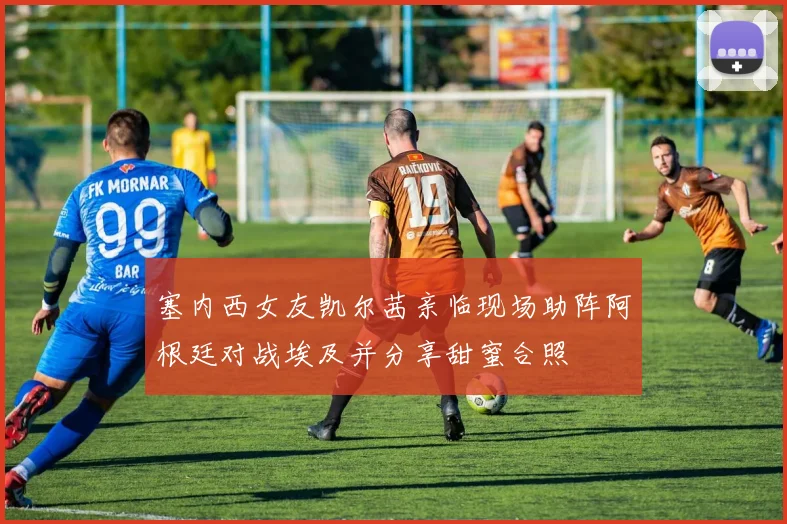 塞内西女友凯尔茜亲临现场助阵阿根廷对战埃及并分享甜蜜合照