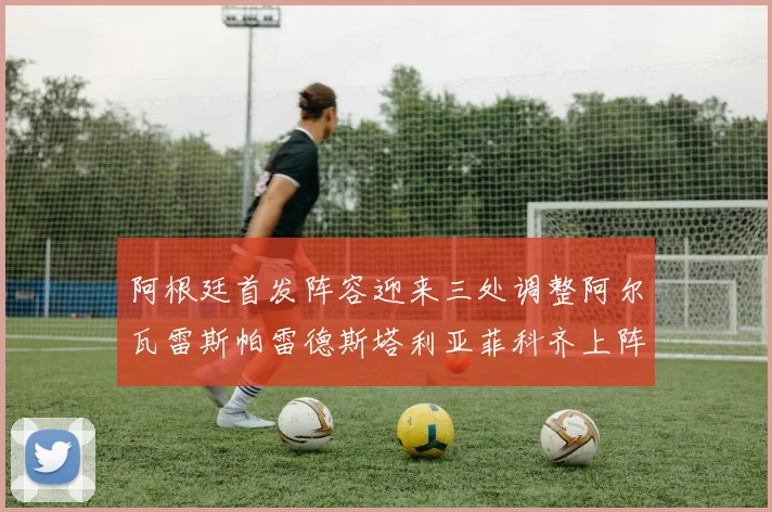 阿根廷首发阵容迎来三处调整阿尔瓦雷斯帕雷德斯塔利亚菲科齐上阵
