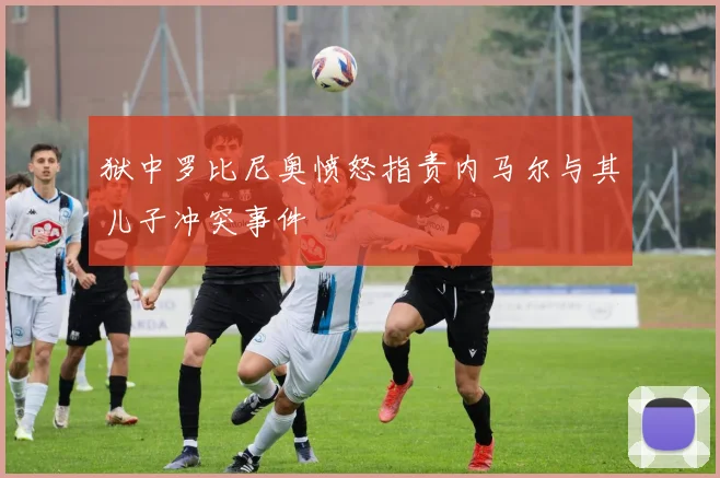 狱中罗比尼奥愤怒指责内马尔与其儿子冲突事件