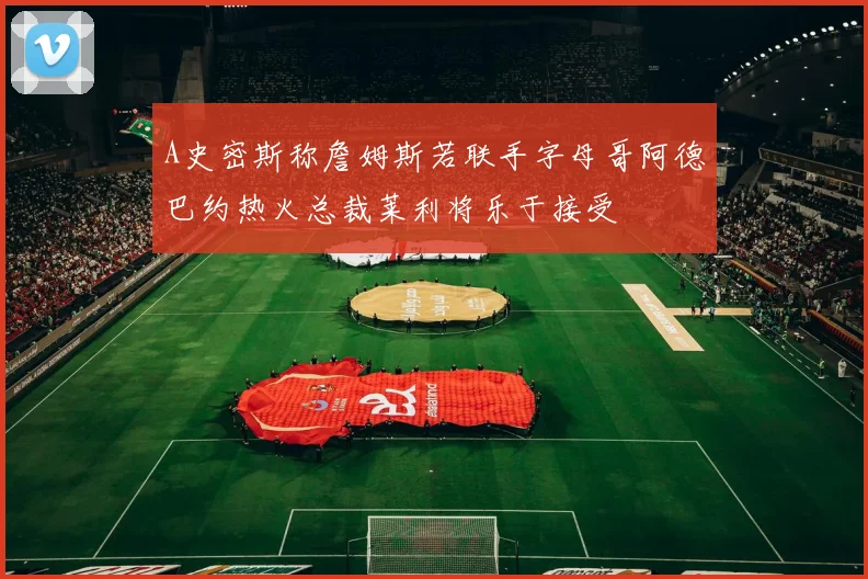A史密斯称詹姆斯若联手字母哥阿德巴约热火总裁莱利将乐于接受