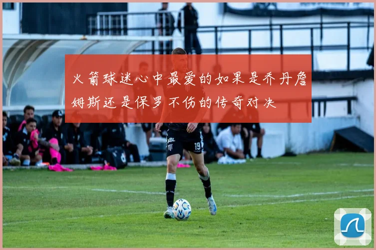 火箭球迷心中最爱的如果是乔丹詹姆斯还是保罗不伤的传奇对决